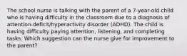 The school nurse is talking with the parent of a 7-year-old child who is having difficulty in the classroom due to a diagnosis of attention-deficit/hyperactivity disorder (ADHD). The child is having difficulty paying attention, listening, and completing tasks. Which suggestion can the nurse give for improvement to the parent?