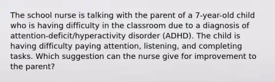 The school nurse is talking with the parent of a 7-year-old child who is having difficulty in the classroom due to a diagnosis of attention-deficit/hyperactivity disorder (ADHD). The child is having difficulty paying attention, listening, and completing tasks. Which suggestion can the nurse give for improvement to the parent?