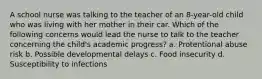 A school nurse was talking to the teacher of an 8-year-old child who was living with her mother in their car. Which of the following concerns would lead the nurse to talk to the teacher concerning the child's academic progress? a. Protentional abuse risk b. Possible developmental delays c. Food insecurity d. Susceptibility to infections