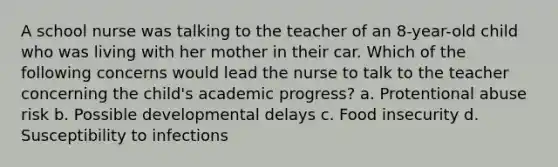 A school nurse was talking to the teacher of an 8-year-old child who was living with her mother in their car. Which of the following concerns would lead the nurse to talk to the teacher concerning the child's academic progress? a. Protentional abuse risk b. Possible developmental delays c. Food insecurity d. Susceptibility to infections