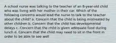 A school nurse was talking to the teacher of an 8-year-old child who was living with her mother in their car. Which of the following concerns would lead the nurse to talk to the teacher about the child? a. Concern that the child is being mistreated by other children b. Concern that the child has developmental delays c. Concern that the child is given adequate food during lunch d. Concern that the child may need to sit in the front in order to be able to see well