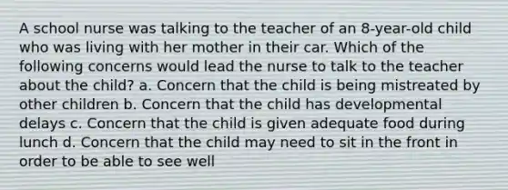 A school nurse was talking to the teacher of an 8-year-old child who was living with her mother in their car. Which of the following concerns would lead the nurse to talk to the teacher about the child? a. Concern that the child is being mistreated by other children b. Concern that the child has developmental delays c. Concern that the child is given adequate food during lunch d. Concern that the child may need to sit in the front in order to be able to see well