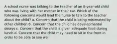 A school nurse was talking to the teacher of an 8-year-old child who was living with her mother in their car. Which of the following concerns would lead the nurse to talk to the teacher about the child? a. Concern that the child is being mistreated by other children B. Concern that the child has developmental delays c. Concern that the child is given adequate food during lunch d. Concern that the child may need to sit in the front in order to be able to see well