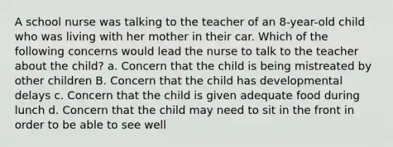 A school nurse was talking to the teacher of an 8-year-old child who was living with her mother in their car. Which of the following concerns would lead the nurse to talk to the teacher about the child? a. Concern that the child is being mistreated by other children B. Concern that the child has developmental delays c. Concern that the child is given adequate food during lunch d. Concern that the child may need to sit in the front in order to be able to see well