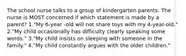 The school nurse talks to a group of kindergarten parents. The nurse is MOST concerned if which statement is made by a parent? 1."My 6-year -old will not share toys with my 4-year-old." 2."My child occasionally has difficulty clearly speaking some words." 3."My child insists on sleeping with someone in the family." 4."My child constantly argues with the older children."