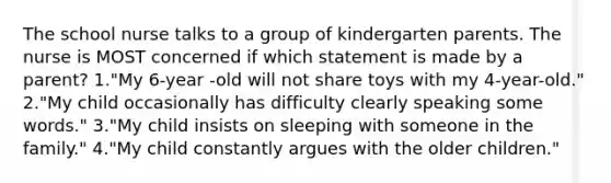 The school nurse talks to a group of kindergarten parents. The nurse is MOST concerned if which statement is made by a parent? 1."My 6-year -old will not share toys with my 4-year-old." 2."My child occasionally has difficulty clearly speaking some words." 3."My child insists on sleeping with someone in the family." 4."My child constantly argues with the older children."