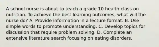 A school nurse is about to teach a grade 10 health class on nutrition. To achieve the best learning outcomes, what will the nurse do? A. Provide information in a lecture format. B. Use simple words to promote understanding. C. Develop topics for discussion that require problem solving. D. Complete an extensive literature search focusing on eating disorders.