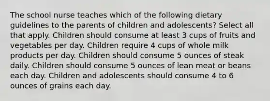 The school nurse teaches which of the following dietary guidelines to the parents of children and adolescents? Select all that apply. Children should consume at least 3 cups of fruits and vegetables per day. Children require 4 cups of whole milk products per day. Children should consume 5 ounces of steak daily. Children should consume 5 ounces of lean meat or beans each day. Children and adolescents should consume 4 to 6 ounces of grains each day.