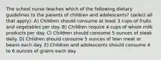 The school nurse teaches which of the following dietary guidelines to the parents of children and adolescents? (select all that apply): A) Children should consume at least 3 cups of fruits and vegetables per day. B) Children require 4 cups of whole milk products per day. C) Children should consume 5 ounces of steak daily. D) Children should consume 5 ounces of lean meat or beans each day. E) Children and adolescents should consume 4 to 6 ounces of grains each day.