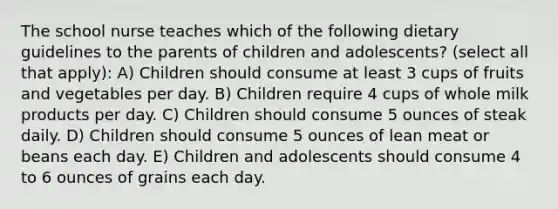 The school nurse teaches which of the following dietary guidelines to the parents of children and adolescents? (select all that apply): A) Children should consume at least 3 cups of fruits and vegetables per day. B) Children require 4 cups of whole milk products per day. C) Children should consume 5 ounces of steak daily. D) Children should consume 5 ounces of lean meat or beans each day. E) Children and adolescents should consume 4 to 6 ounces of grains each day.