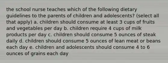 the school nurse teaches which of the following dietary guidelines to the parents of children and adolescents? (select all that apply) a. children should consume at least 3 cups of fruits and vegetables per day b. children require 4 cups of milk products per day c. children should consume 5 ounces of steak daily d. children should consume 5 ounces of lean meat or beans each day e. children and adolescents should consume 4 to 6 ounces of grains each day