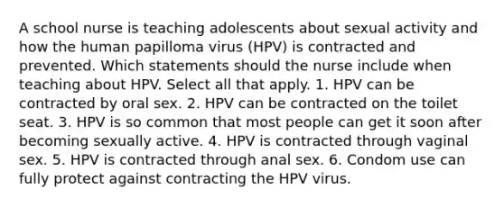 A school nurse is teaching adolescents about sexual activity and how the human papilloma virus (HPV) is contracted and prevented. Which statements should the nurse include when teaching about HPV. Select all that apply. 1. HPV can be contracted by oral sex. 2. HPV can be contracted on the toilet seat. 3. HPV is so common that most people can get it soon after becoming sexually active. 4. HPV is contracted through vaginal sex. 5. HPV is contracted through anal sex. 6. Condom use can fully protect against contracting the HPV virus.