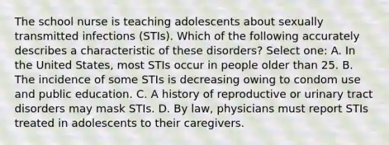 The school nurse is teaching adolescents about sexually transmitted infections (STIs). Which of the following accurately describes a characteristic of these disorders? Select one: A. In the United States, most STIs occur in people older than 25. B. The incidence of some STIs is decreasing owing to condom use and public education. C. A history of reproductive or urinary tract disorders may mask STIs. D. By law, physicians must report STIs treated in adolescents to their caregivers.