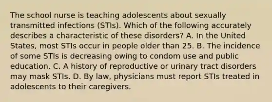 The school nurse is teaching adolescents about sexually transmitted infections (STIs). Which of the following accurately describes a characteristic of these disorders? A. In the United States, most STIs occur in people older than 25. B. The incidence of some STIs is decreasing owing to condom use and public education. C. A history of reproductive or urinary tract disorders may mask STIs. D. By law, physicians must report STIs treated in adolescents to their caregivers.