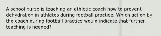 A school nurse is teaching an athletic coach how to prevent dehydration in athletes during football practice. Which action by the coach during football practice would indicate that further teaching is needed?