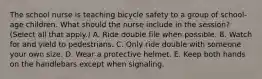 The school nurse is teaching bicycle safety to a group of school-age children. What should the nurse include in the session? (Select all that apply.) A. Ride double file when possible. B. Watch for and yield to pedestrians. C. Only ride double with someone your own size. D. Wear a protective helmet. E. Keep both hands on the handlebars except when signaling.