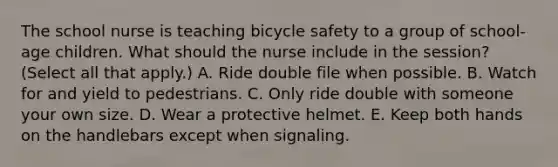 The school nurse is teaching bicycle safety to a group of school-age children. What should the nurse include in the session? (Select all that apply.) A. Ride double file when possible. B. Watch for and yield to pedestrians. C. Only ride double with someone your own size. D. Wear a protective helmet. E. Keep both hands on the handlebars except when signaling.