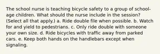 The school nurse is teaching bicycle safety to a group of school-age children. What should the nurse include in the session? (Select all that apply.) a. Ride double file when possible. b. Watch for and yield to pedestrians. c. Only ride double with someone your own size. d. Ride bicycles with traffic away from parked cars. e. Keep both hands on the handlebars except when signaling.