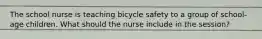 The school nurse is teaching bicycle safety to a group of school-age children. What should the nurse include in the session?