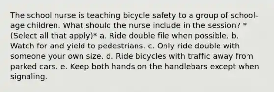 The school nurse is teaching bicycle safety to a group of school-age children. What should the nurse include in the session? *(Select all that apply)* a. Ride double file when possible. b. Watch for and yield to pedestrians. c. Only ride double with someone your own size. d. Ride bicycles with traffic away from parked cars. e. Keep both hands on the handlebars except when signaling.