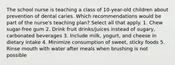 The school nurse is teaching a class of 10-year-old children about prevention of dental caries. Which recommendations would be part of the nurse's teaching plan? Select all that apply. 1. Chew sugar-free gum 2. Drink fruit drinks/juices instead of sugary, carbonated beverages 3. Include milk, yogurt, and cheese in dietary intake 4. Minimize consumption of sweet, sticky foods 5. Rinse mouth with water after meals when brushing is not possible