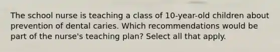 The school nurse is teaching a class of 10-year-old children about prevention of dental caries. Which recommendations would be part of the nurse's teaching plan? Select all that apply.