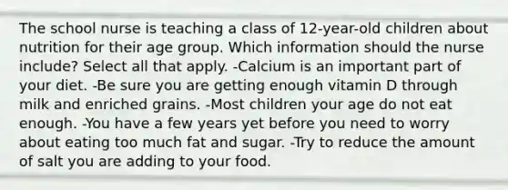 The school nurse is teaching a class of 12-year-old children about nutrition for their age group. Which information should the nurse include? Select all that apply. -Calcium is an important part of your diet. -Be sure you are getting enough vitamin D through milk and enriched grains. -Most children your age do not eat enough. -You have a few years yet before you need to worry about eating too much fat and sugar. -Try to reduce the amount of salt you are adding to your food.