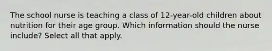 The school nurse is teaching a class of 12-year-old children about nutrition for their age group. Which information should the nurse include? Select all that apply.