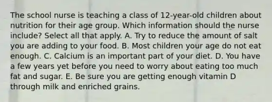 The school nurse is teaching a class of 12-year-old children about nutrition for their age group. Which information should the nurse include? Select all that apply. A. Try to reduce the amount of salt you are adding to your food. B. Most children your age do not eat enough. C. Calcium is an important part of your diet. D. You have a few years yet before you need to worry about eating too much fat and sugar. E. Be sure you are getting enough vitamin D through milk and enriched grains.