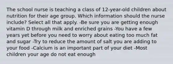 The school nurse is teaching a class of 12-year-old children about nutrition for their age group. Which information should the nurse include? Select all that apply. -Be sure you are getting enough vitamin D through milk and enriched grains -You have a few years yet before you need to worry about eating too much fat and sugar -Try to reduce the amount of salt you are adding to your food -Calcium is an important part of your diet -Most children your age do not eat enough