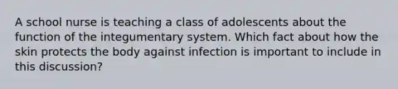 A school nurse is teaching a class of adolescents about the function of the integumentary system. Which fact about how the skin protects the body against infection is important to include in this discussion?