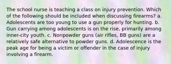 The school nurse is teaching a class on injury prevention. Which of the following should be included when discussing firearms? a. Adolescents are too young to use a gun properly for hunting. b. Gun carrying among adolescents is on the rise, primarily among inner-city youth. c. Nonpowder guns (air rifles, BB guns) are a relatively safe alternative to powder guns. d. Adolescence is the peak age for being a victim or offender in the case of injury involving a firearm.