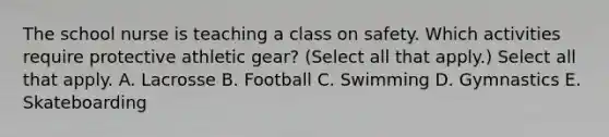 The school nurse is teaching a class on safety. Which activities require protective athletic gear? (Select all that apply.) Select all that apply. A. Lacrosse B. Football C. Swimming D. Gymnastics E. Skateboarding