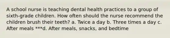 A school nurse is teaching dental health practices to a group of sixth-grade children. How often should the nurse recommend the children brush their teeth? a. Twice a day b. Three times a day c. After meals ***d. After meals, snacks, and bedtime