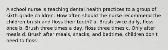 A school nurse is teaching dental health practices to a group of sixth-grade children. How often should the nurse recommend the children brush and floss their teeth? a. Brush twice daily, floss once b. Brush three times a day, floss three times c. Only after meals d. Brush after meals, snacks, and bedtime, children don't need to floss