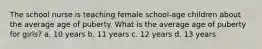 The school nurse is teaching female school-age children about the average age of puberty. What is the average age of puberty for girls? a. 10 years b. 11 years c. 12 years d. 13 years