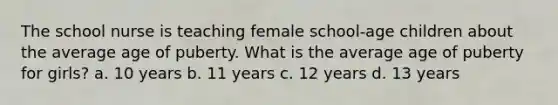 The school nurse is teaching female school-age children about the average age of puberty. What is the average age of puberty for girls? a. 10 years b. 11 years c. 12 years d. 13 years