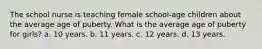 The school nurse is teaching female school-age children about the average age of puberty. What is the average age of puberty for girls? a. 10 years. b. 11 years. c. 12 years. d. 13 years.