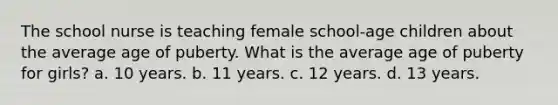 The school nurse is teaching female school-age children about the average age of puberty. What is the average age of puberty for girls? a. 10 years. b. 11 years. c. 12 years. d. 13 years.