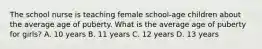 The school nurse is teaching female school-age children about the average age of puberty. What is the average age of puberty for girls? A. 10 years B. 11 years C. 12 years D. 13 years