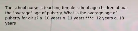 The school nurse is teaching female school-age children about the "average" age of puberty. What is the average age of puberty for girls? a. 10 years b. 11 years ***c. 12 years d. 13 years