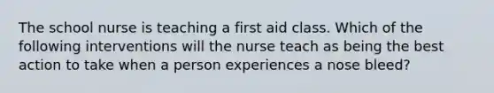 The school nurse is teaching a first aid class. Which of the following interventions will the nurse teach as being the best action to take when a person experiences a nose bleed?