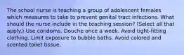 The school nurse is teaching a group of adolescent females which measures to take to prevent genital tract infections. What should the nurse include in the teaching session? (Select all that apply.) Use condoms. Douche once a week. Avoid tight-fitting clothing. Limit exposure to bubble baths. Avoid colored and scented toilet tissue.