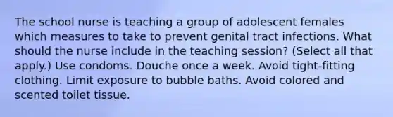 The school nurse is teaching a group of adolescent females which measures to take to prevent genital tract infections. What should the nurse include in the teaching session? (Select all that apply.) Use condoms. Douche once a week. Avoid tight-fitting clothing. Limit exposure to bubble baths. Avoid colored and scented toilet tissue.