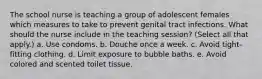 The school nurse is teaching a group of adolescent females which measures to take to prevent genital tract infections. What should the nurse include in the teaching session? (Select all that apply.) a. Use condoms. b. Douche once a week. c. Avoid tight-fitting clothing. d. Limit exposure to bubble baths. e. Avoid colored and scented toilet tissue.