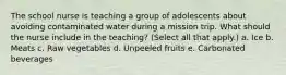 The school nurse is teaching a group of adolescents about avoiding contaminated water during a mission trip. What should the nurse include in the teaching? (Select all that apply.) a. Ice b. Meats c. Raw vegetables d. Unpeeled fruits e. Carbonated beverages