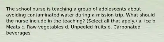 The school nurse is teaching a group of adolescents about avoiding contaminated water during a mission trip. What should the nurse include in the teaching? (Select all that apply.) a. Ice b. Meats c. Raw vegetables d. Unpeeled fruits e. Carbonated beverages