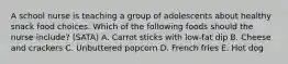 A school nurse is teaching a group of adolescents about healthy snack food choices. Which of the following foods should the nurse include? (SATA) A. Carrot sticks with low-fat dip B. Cheese and crackers C. Unbuttered popcorn D. French fries E. Hot dog