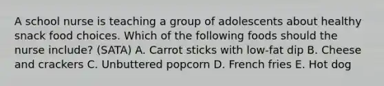 A school nurse is teaching a group of adolescents about healthy snack food choices. Which of the following foods should the nurse include? (SATA) A. Carrot sticks with low-fat dip B. Cheese and crackers C. Unbuttered popcorn D. French fries E. Hot dog