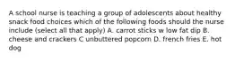 A school nurse is teaching a group of adolescents about healthy snack food choices which of the following foods should the nurse include (select all that apply) A. carrot sticks w low fat dip B. cheese and crackers C unbuttered popcorn D. french fries E. hot dog